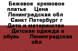 Бежевое (кремовое) платье  › Цена ­ 1 200 - Ленинградская обл., Санкт-Петербург г. Дети и материнство » Детская одежда и обувь   . Ленинградская обл.